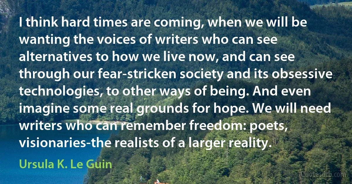 I think hard times are coming, when we will be wanting the voices of writers who can see alternatives to how we live now, and can see through our fear-stricken society and its obsessive technologies, to other ways of being. And even imagine some real grounds for hope. We will need writers who can remember freedom: poets, visionaries-the realists of a larger reality. (Ursula K. Le Guin)