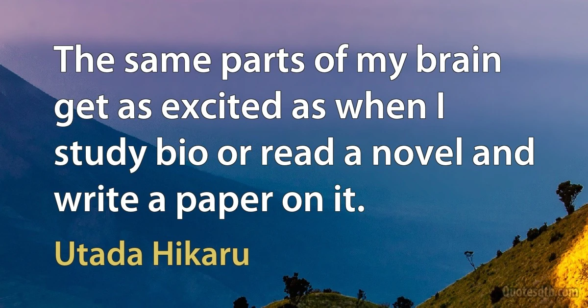 The same parts of my brain get as excited as when I study bio or read a novel and write a paper on it. (Utada Hikaru)