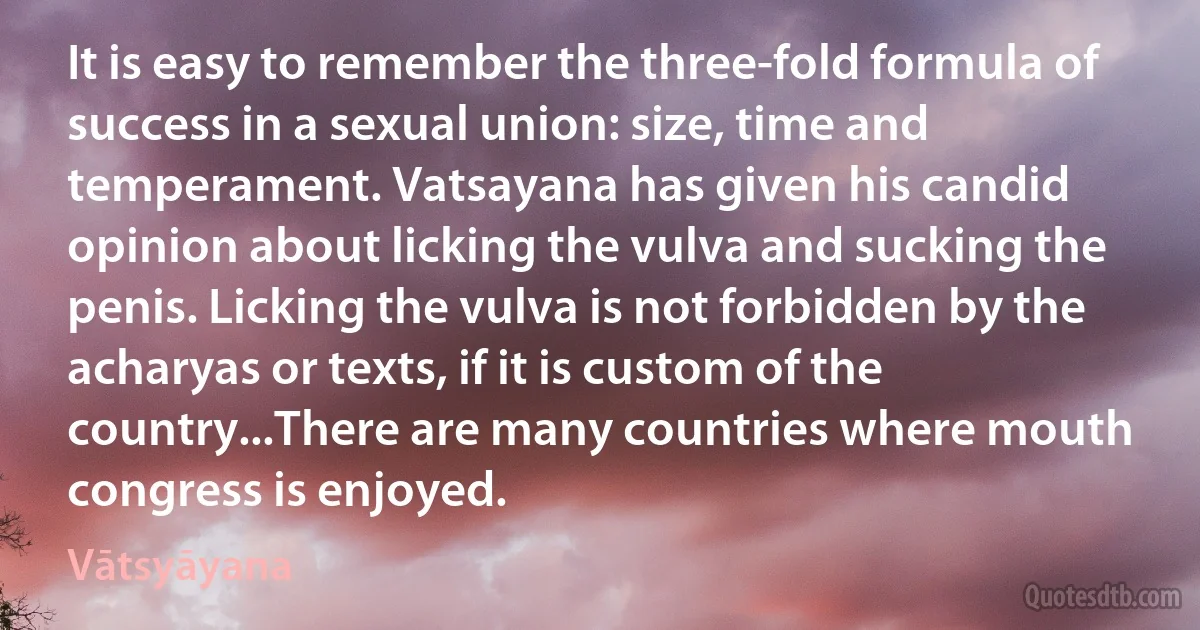 It is easy to remember the three-fold formula of success in a sexual union: size, time and temperament. Vatsayana has given his candid opinion about licking the vulva and sucking the penis. Licking the vulva is not forbidden by the acharyas or texts, if it is custom of the country...There are many countries where mouth congress is enjoyed. (Vātsyāyana)