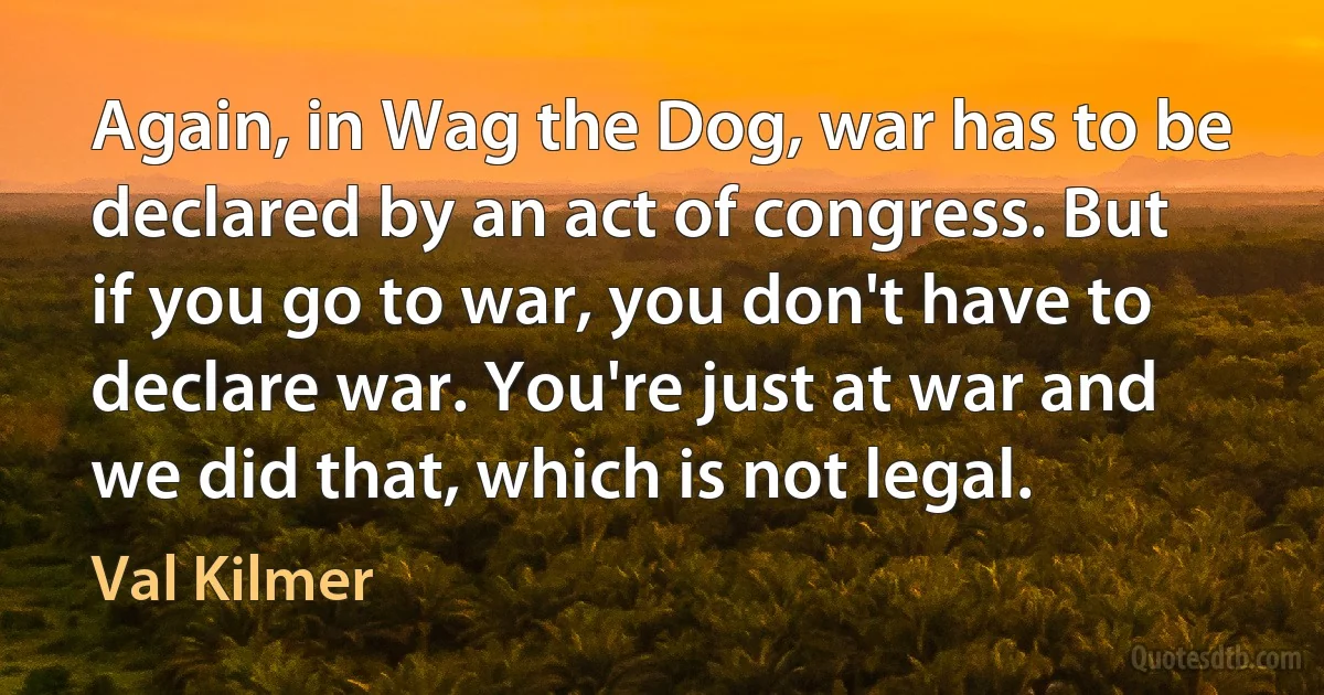 Again, in Wag the Dog, war has to be declared by an act of congress. But if you go to war, you don't have to declare war. You're just at war and we did that, which is not legal. (Val Kilmer)