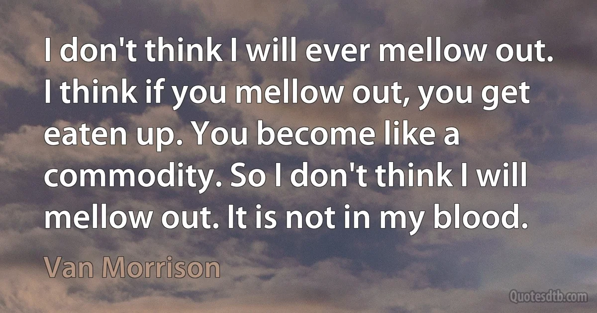 I don't think I will ever mellow out. I think if you mellow out, you get eaten up. You become like a commodity. So I don't think I will mellow out. It is not in my blood. (Van Morrison)