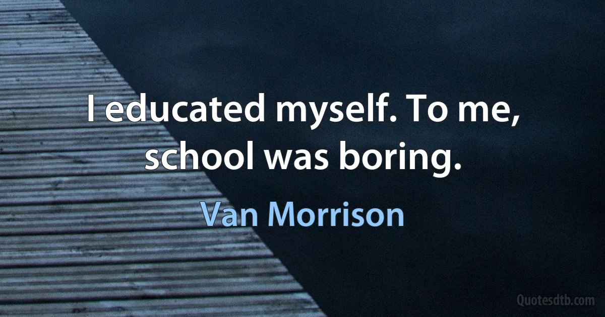 I educated myself. To me, school was boring. (Van Morrison)