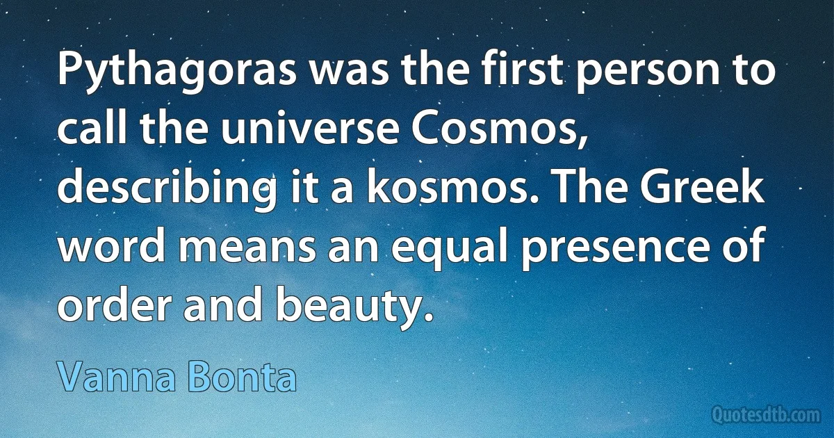 Pythagoras was the first person to call the universe Cosmos, describing it a kosmos. The Greek word means an equal presence of order and beauty. (Vanna Bonta)