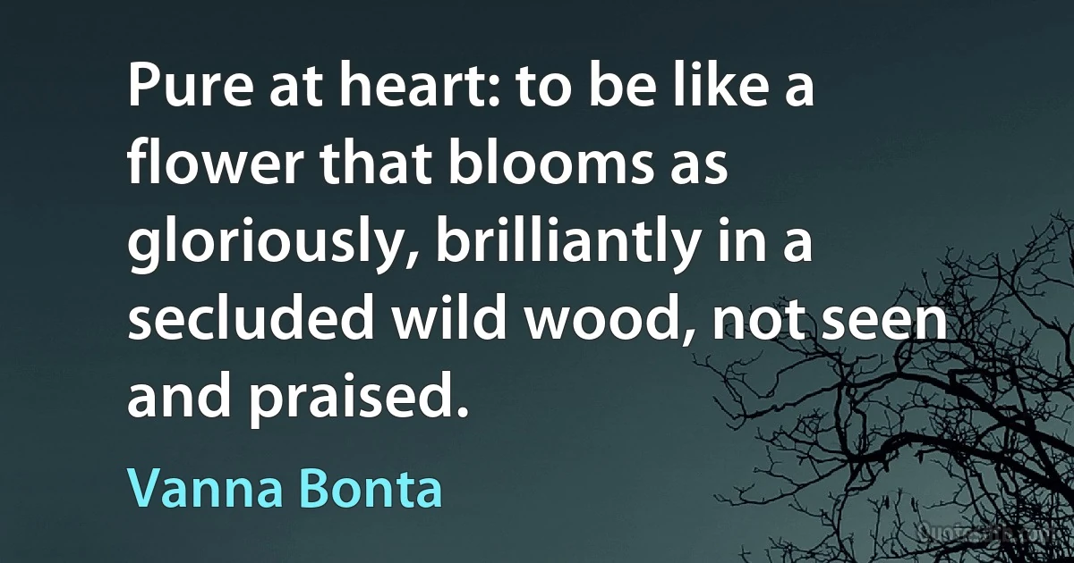 Pure at heart: to be like a flower that blooms as gloriously, brilliantly in a secluded wild wood, not seen and praised. (Vanna Bonta)