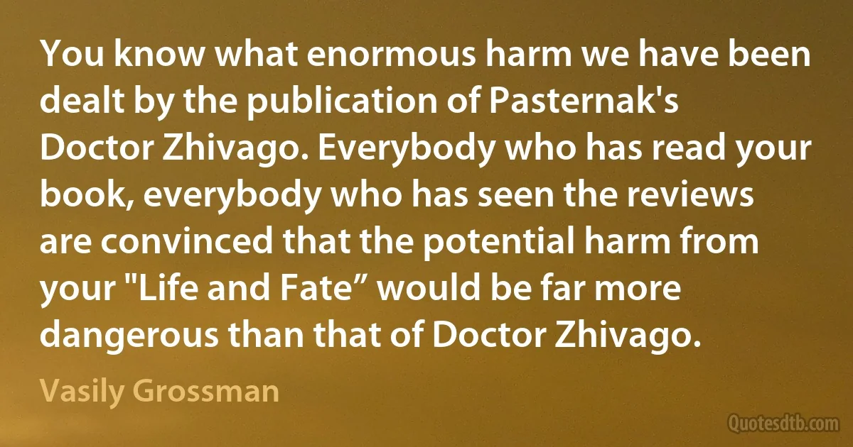 You know what enormous harm we have been dealt by the publication of Pasternak's Doctor Zhivago. Everybody who has read your book, everybody who has seen the reviews are convinced that the potential harm from your "Life and Fate” would be far more dangerous than that of Doctor Zhivago. (Vasily Grossman)