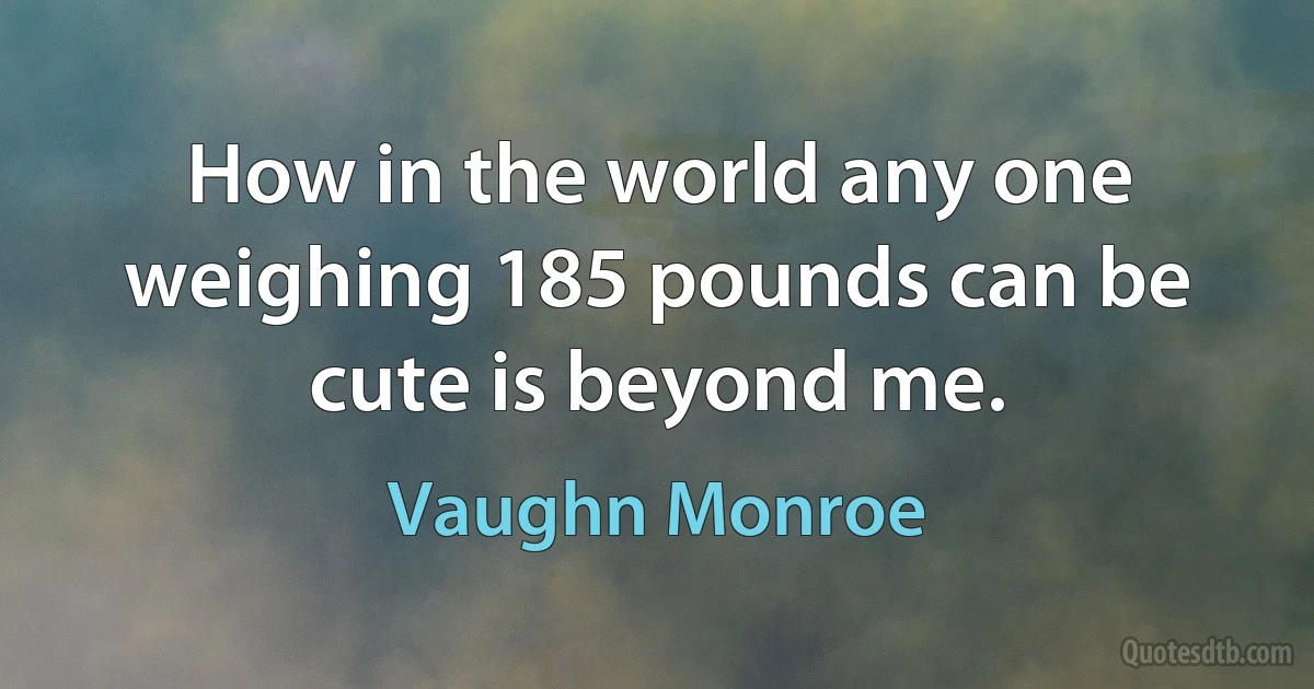 How in the world any one weighing 185 pounds can be cute is beyond me. (Vaughn Monroe)