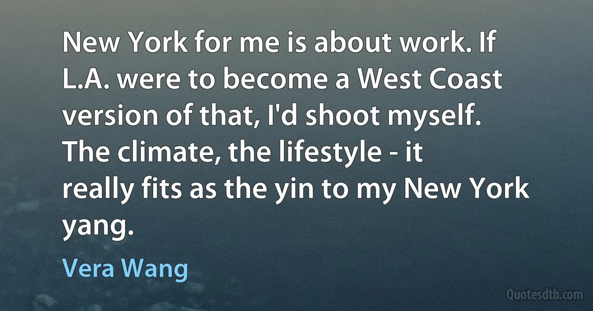 New York for me is about work. If L.A. were to become a West Coast version of that, I'd shoot myself. The climate, the lifestyle - it really fits as the yin to my New York yang. (Vera Wang)