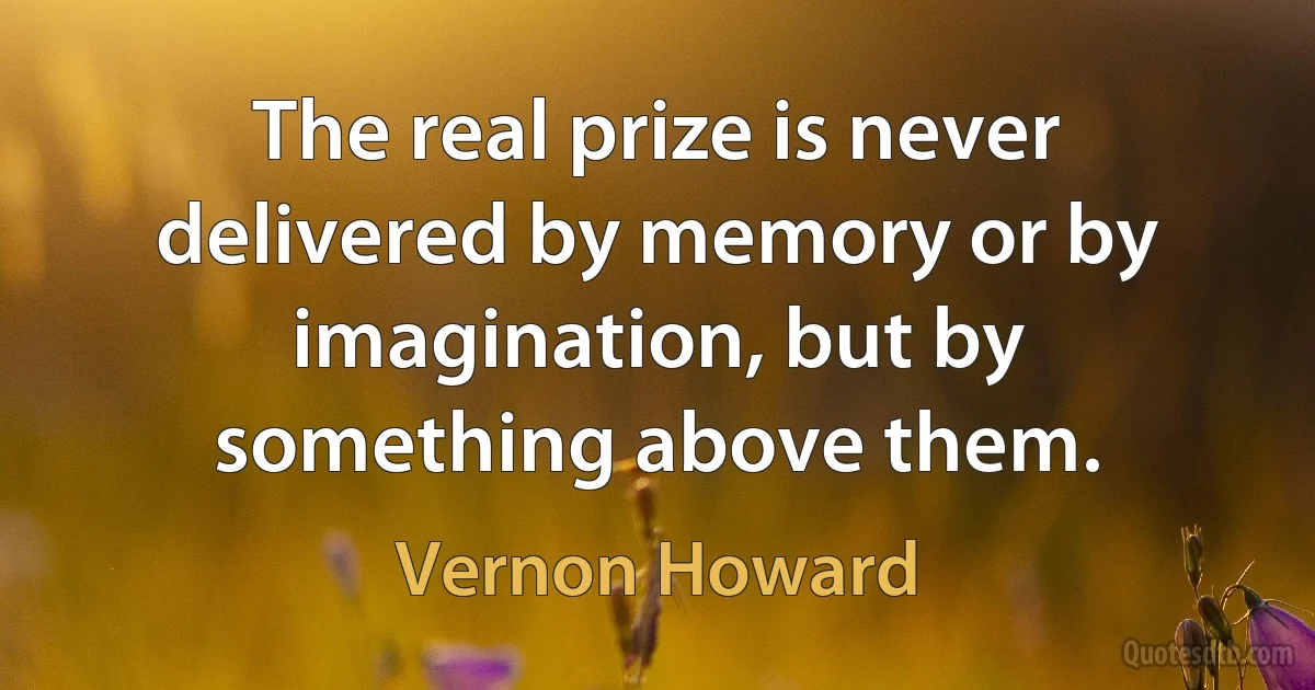 The real prize is never delivered by memory or by imagination, but by something above them. (Vernon Howard)