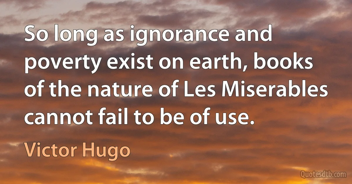 So long as ignorance and poverty exist on earth, books of the nature of Les Miserables cannot fail to be of use. (Victor Hugo)