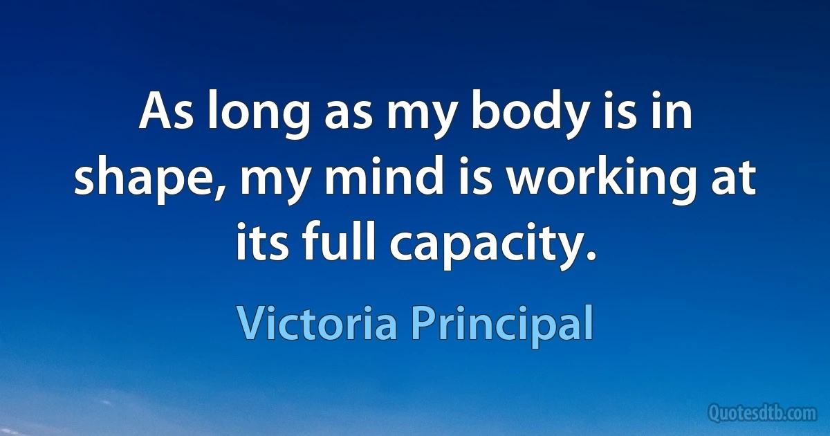 As long as my body is in shape, my mind is working at its full capacity. (Victoria Principal)