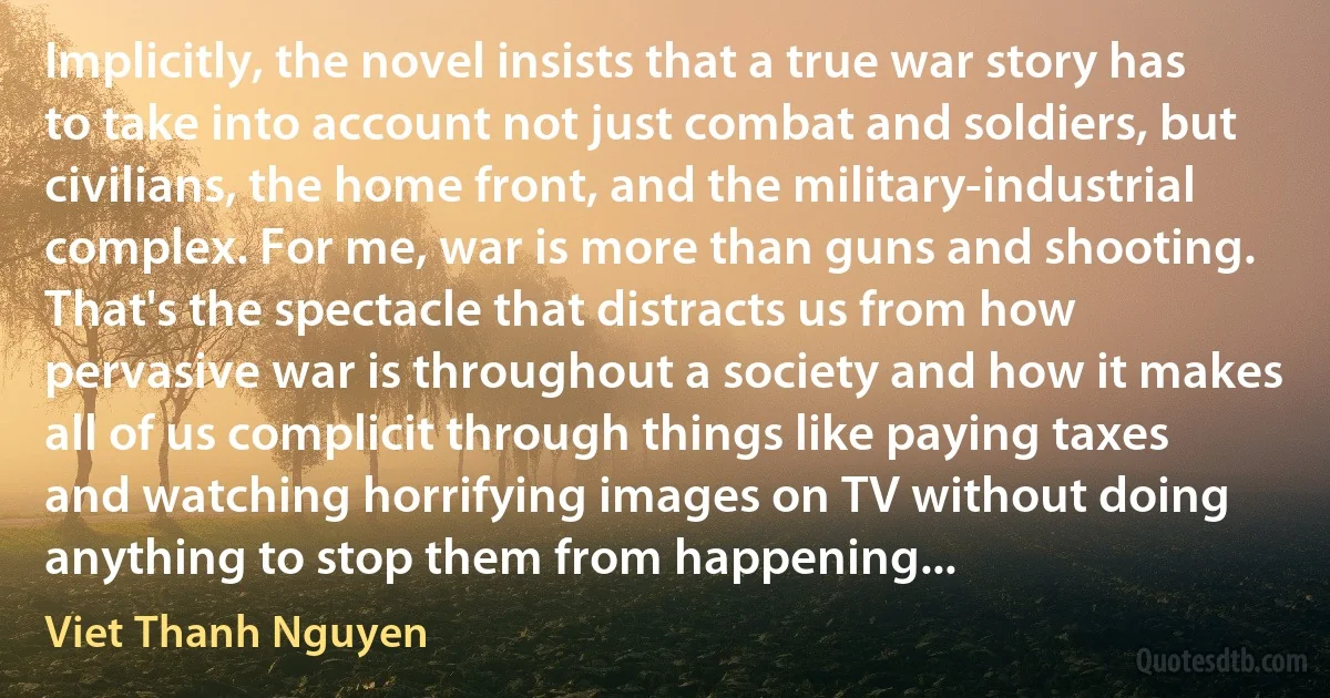 Implicitly, the novel insists that a true war story has to take into account not just combat and soldiers, but civilians, the home front, and the military-industrial complex. For me, war is more than guns and shooting. That's the spectacle that distracts us from how pervasive war is throughout a society and how it makes all of us complicit through things like paying taxes and watching horrifying images on TV without doing anything to stop them from happening... (Viet Thanh Nguyen)