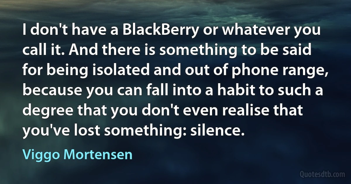 I don't have a BlackBerry or whatever you call it. And there is something to be said for being isolated and out of phone range, because you can fall into a habit to such a degree that you don't even realise that you've lost something: silence. (Viggo Mortensen)