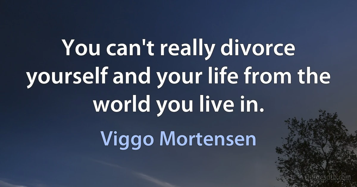 You can't really divorce yourself and your life from the world you live in. (Viggo Mortensen)