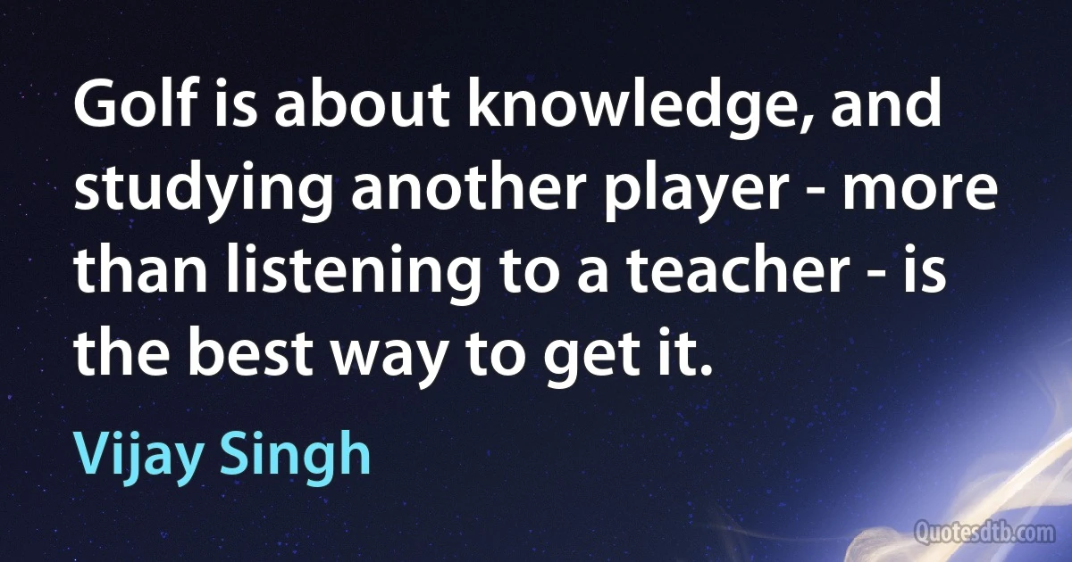 Golf is about knowledge, and studying another player - more than listening to a teacher - is the best way to get it. (Vijay Singh)