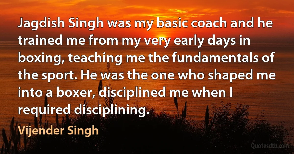 Jagdish Singh was my basic coach and he trained me from my very early days in boxing, teaching me the fundamentals of the sport. He was the one who shaped me into a boxer, disciplined me when I required disciplining. (Vijender Singh)