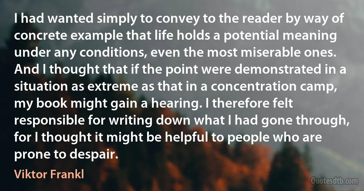 I had wanted simply to convey to the reader by way of concrete example that life holds a potential meaning under any conditions, even the most miserable ones. And I thought that if the point were demonstrated in a situation as extreme as that in a concentration camp, my book might gain a hearing. I therefore felt responsible for writing down what I had gone through, for I thought it might be helpful to people who are prone to despair. (Viktor Frankl)