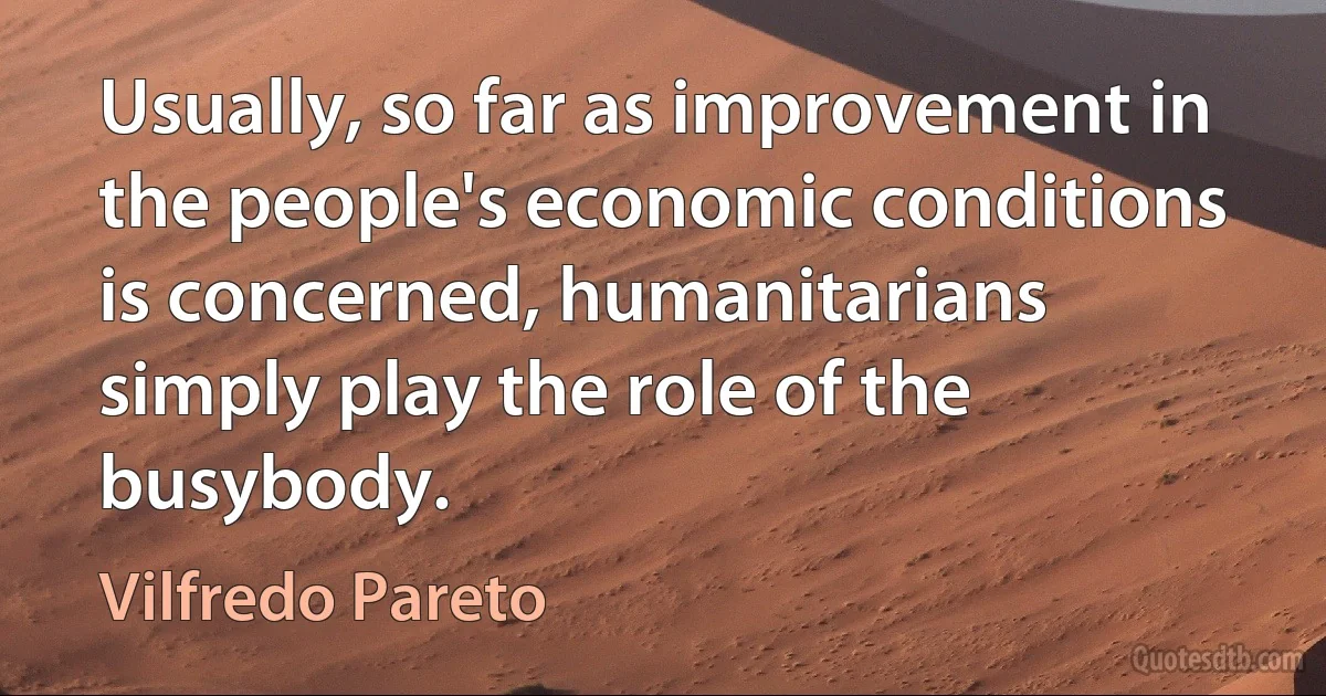 Usually, so far as improvement in the people's economic conditions is concerned, humanitarians simply play the role of the busybody. (Vilfredo Pareto)