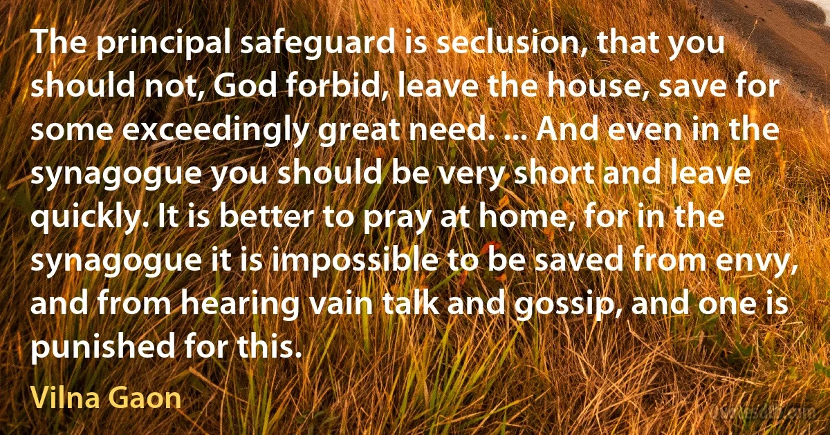 The principal safeguard is seclusion, that you should not, God forbid, leave the house, save for some exceedingly great need. ... And even in the synagogue you should be very short and leave quickly. It is better to pray at home, for in the synagogue it is impossible to be saved from envy, and from hearing vain talk and gossip, and one is punished for this. (Vilna Gaon)