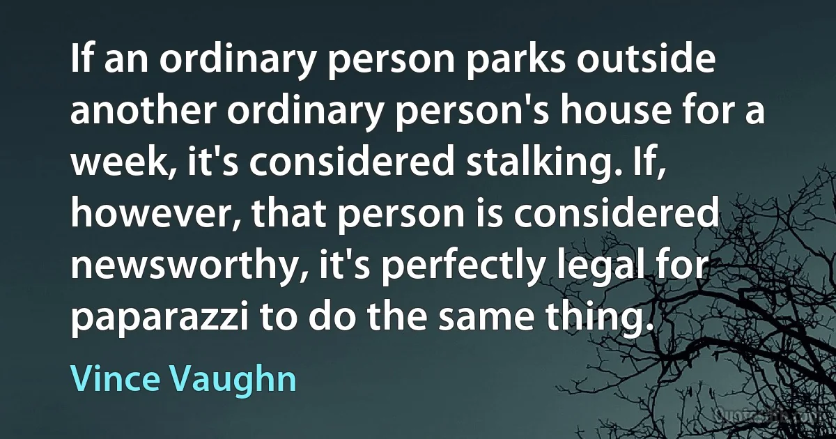 If an ordinary person parks outside another ordinary person's house for a week, it's considered stalking. If, however, that person is considered newsworthy, it's perfectly legal for paparazzi to do the same thing. (Vince Vaughn)