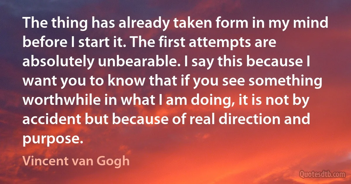 The thing has already taken form in my mind before I start it. The first attempts are absolutely unbearable. I say this because I want you to know that if you see something worthwhile in what I am doing, it is not by accident but because of real direction and purpose. (Vincent van Gogh)