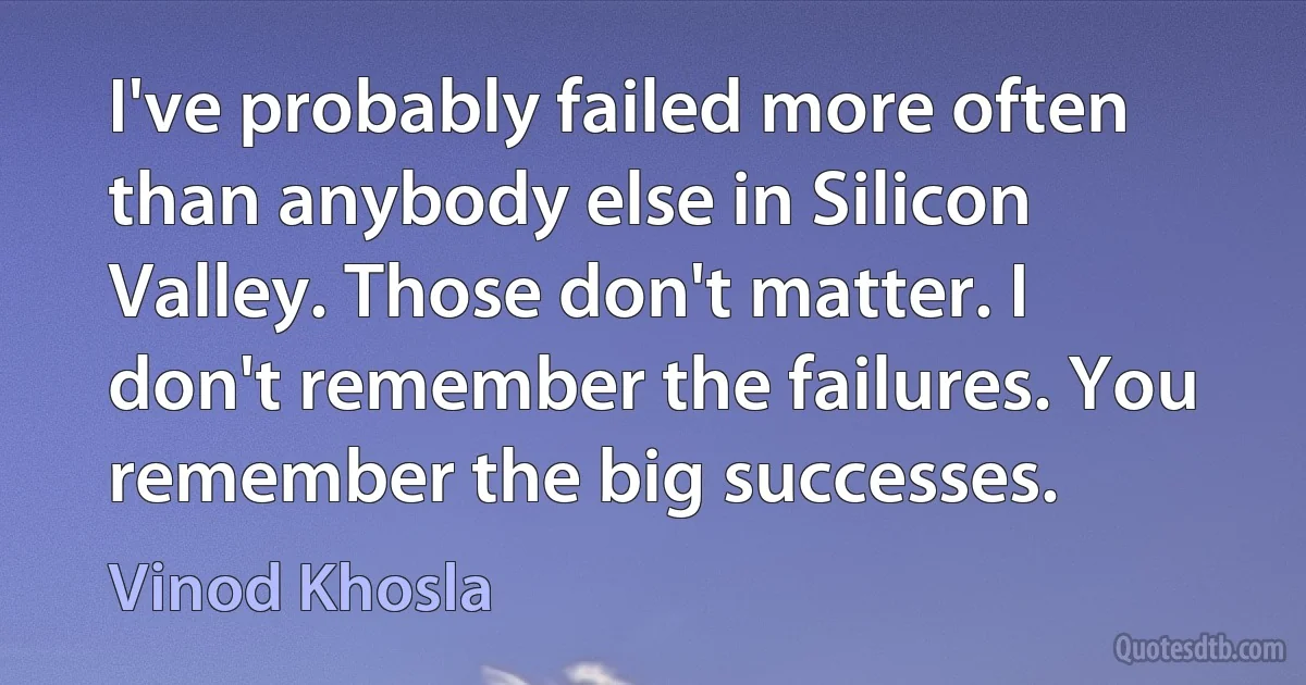 I've probably failed more often than anybody else in Silicon Valley. Those don't matter. I don't remember the failures. You remember the big successes. (Vinod Khosla)