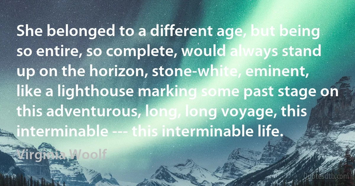 She belonged to a different age, but being so entire, so complete, would always stand up on the horizon, stone-white, eminent, like a lighthouse marking some past stage on this adventurous, long, long voyage, this interminable --- this interminable life. (Virginia Woolf)