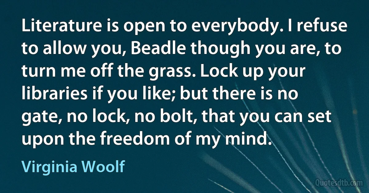 Literature is open to everybody. I refuse to allow you, Beadle though you are, to turn me off the grass. Lock up your libraries if you like; but there is no gate, no lock, no bolt, that you can set upon the freedom of my mind. (Virginia Woolf)