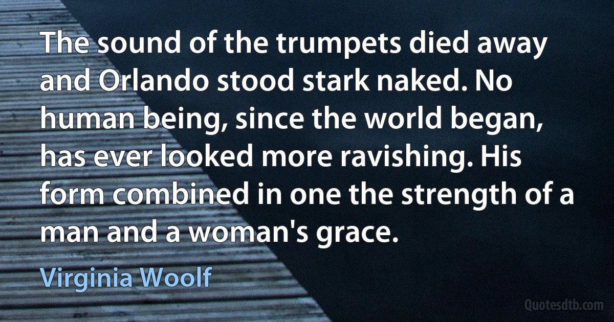 The sound of the trumpets died away and Orlando stood stark naked. No human being, since the world began, has ever looked more ravishing. His form combined in one the strength of a man and a woman's grace. (Virginia Woolf)