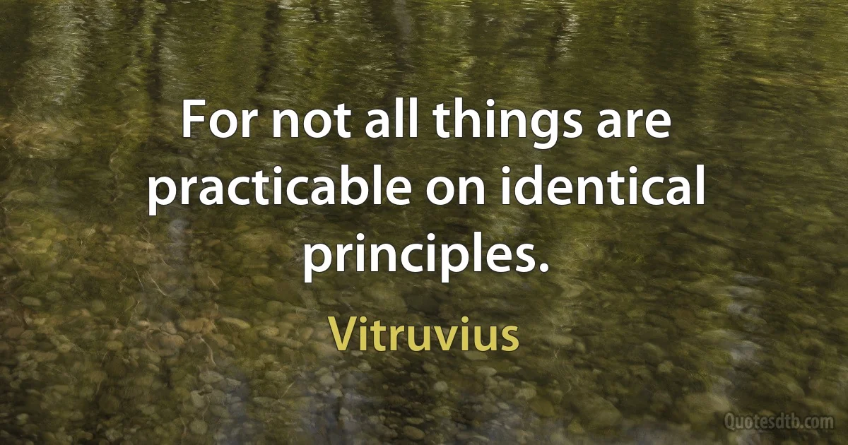 For not all things are practicable on identical principles. (Vitruvius)