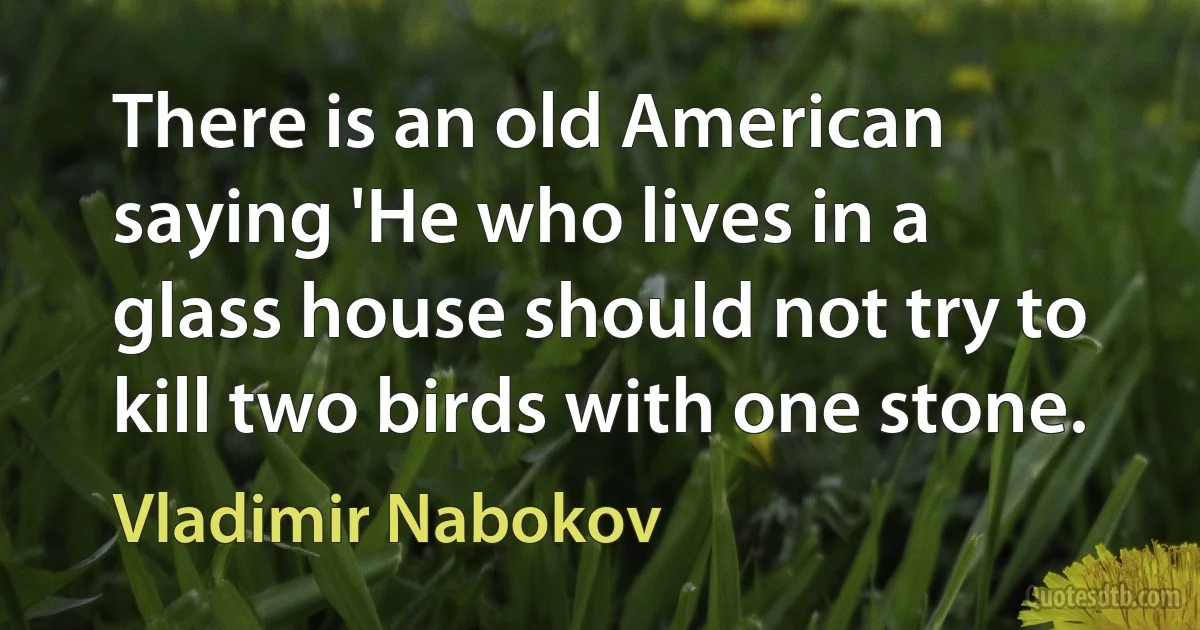 There is an old American saying 'He who lives in a glass house should not try to kill two birds with one stone. (Vladimir Nabokov)