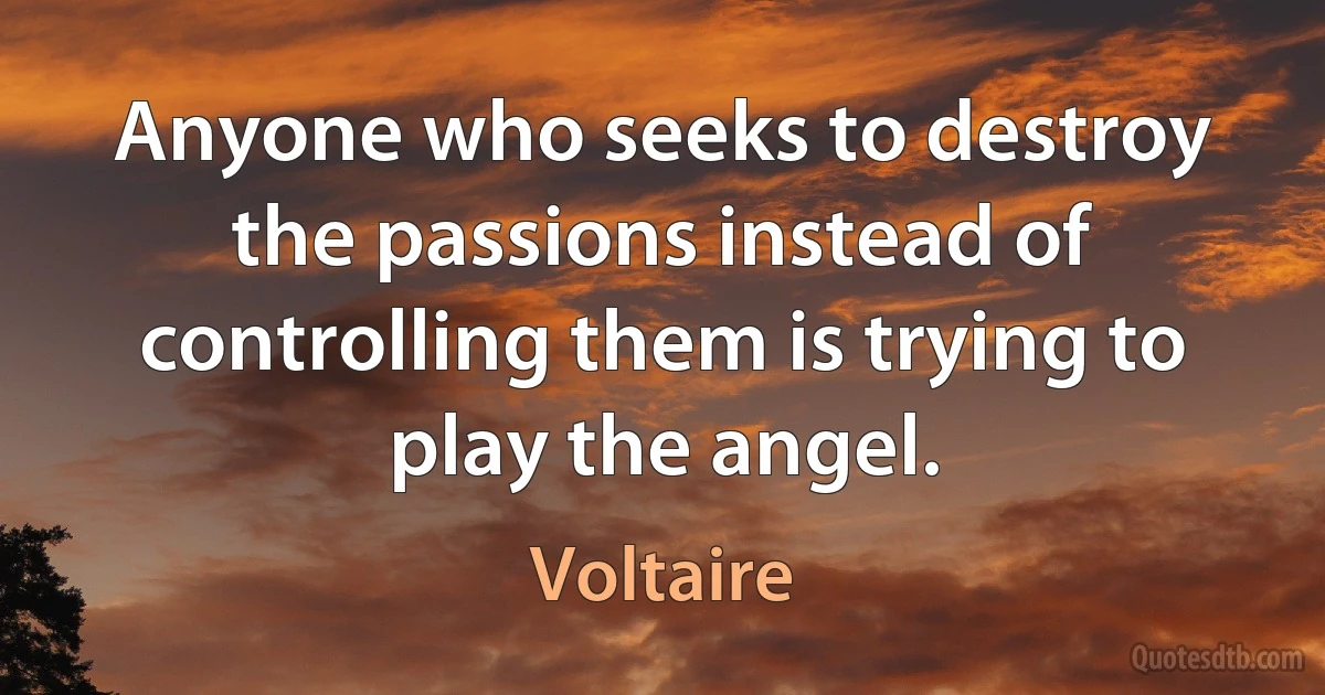 Anyone who seeks to destroy the passions instead of controlling them is trying to play the angel. (Voltaire)