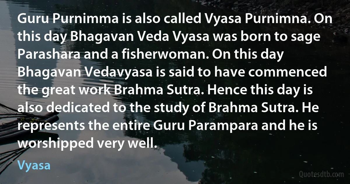 Guru Purnimma is also called Vyasa Purnimna. On this day Bhagavan Veda Vyasa was born to sage Parashara and a fisherwoman. On this day Bhagavan Vedavyasa is said to have commenced the great work Brahma Sutra. Hence this day is also dedicated to the study of Brahma Sutra. He represents the entire Guru Parampara and he is worshipped very well. (Vyasa)