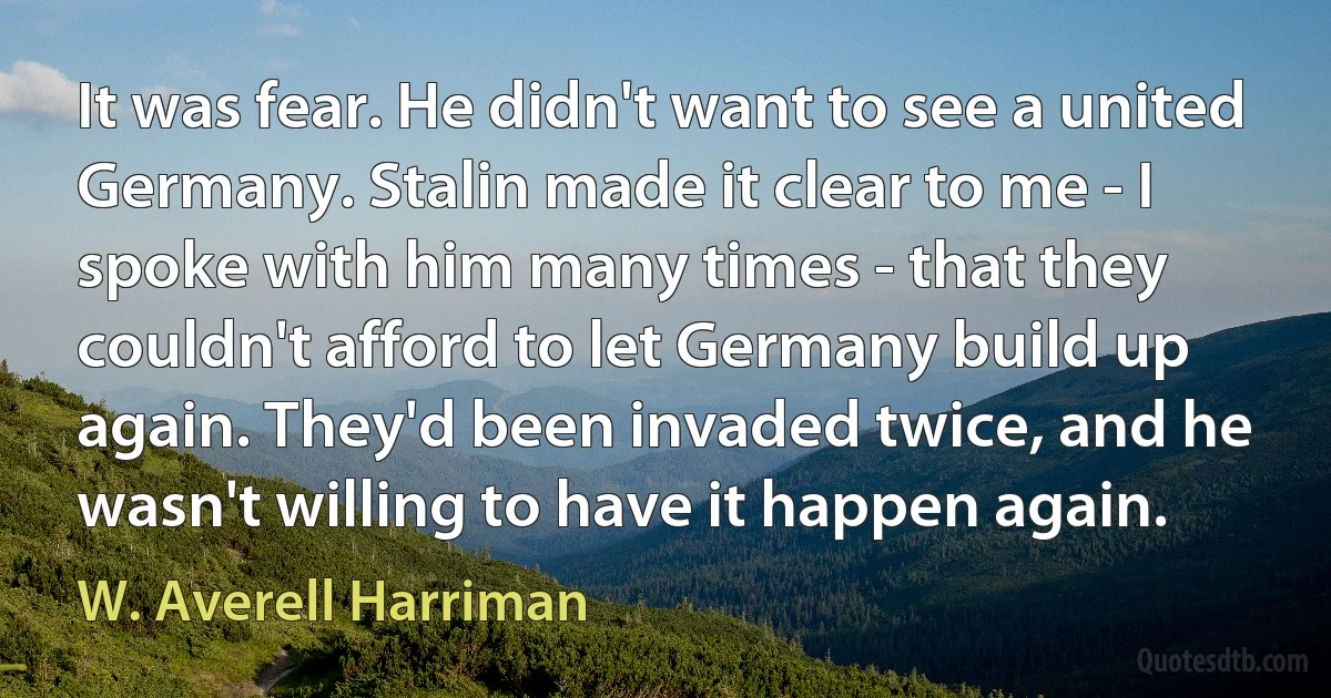 It was fear. He didn't want to see a united Germany. Stalin made it clear to me - I spoke with him many times - that they couldn't afford to let Germany build up again. They'd been invaded twice, and he wasn't willing to have it happen again. (W. Averell Harriman)