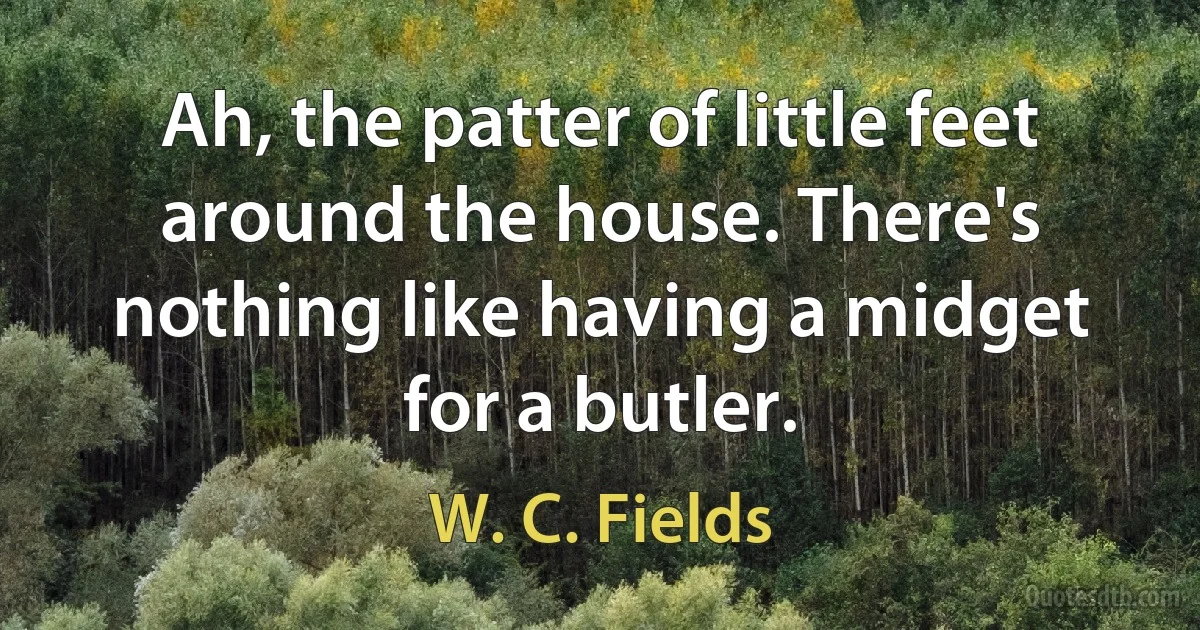 Ah, the patter of little feet around the house. There's nothing like having a midget for a butler. (W. C. Fields)