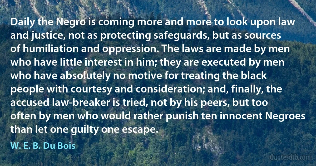 Daily the Negro is coming more and more to look upon law and justice, not as protecting safeguards, but as sources of humiliation and oppression. The laws are made by men who have little interest in him; they are executed by men who have absolutely no motive for treating the black people with courtesy and consideration; and, finally, the accused law-breaker is tried, not by his peers, but too often by men who would rather punish ten innocent Negroes than let one guilty one escape. (W. E. B. Du Bois)