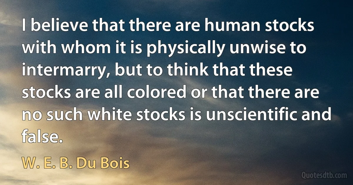 I believe that there are human stocks with whom it is physically unwise to intermarry, but to think that these stocks are all colored or that there are no such white stocks is unscientific and false. (W. E. B. Du Bois)