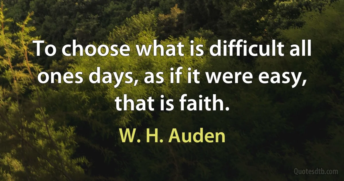 To choose what is difficult all ones days, as if it were easy, that is faith. (W. H. Auden)