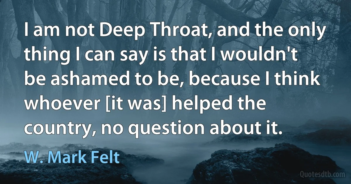 I am not Deep Throat, and the only thing I can say is that I wouldn't be ashamed to be, because I think whoever [it was] helped the country, no question about it. (W. Mark Felt)