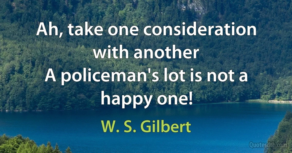 Ah, take one consideration with another
A policeman's lot is not a happy one! (W. S. Gilbert)