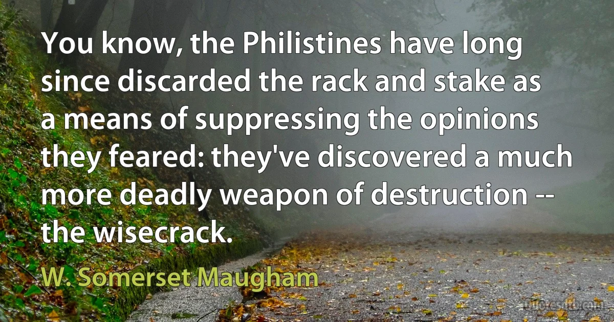 You know, the Philistines have long since discarded the rack and stake as a means of suppressing the opinions they feared: they've discovered a much more deadly weapon of destruction -- the wisecrack. (W. Somerset Maugham)