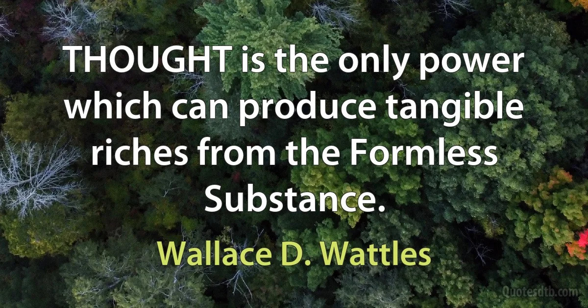 THOUGHT is the only power which can produce tangible riches from the Formless Substance. (Wallace D. Wattles)