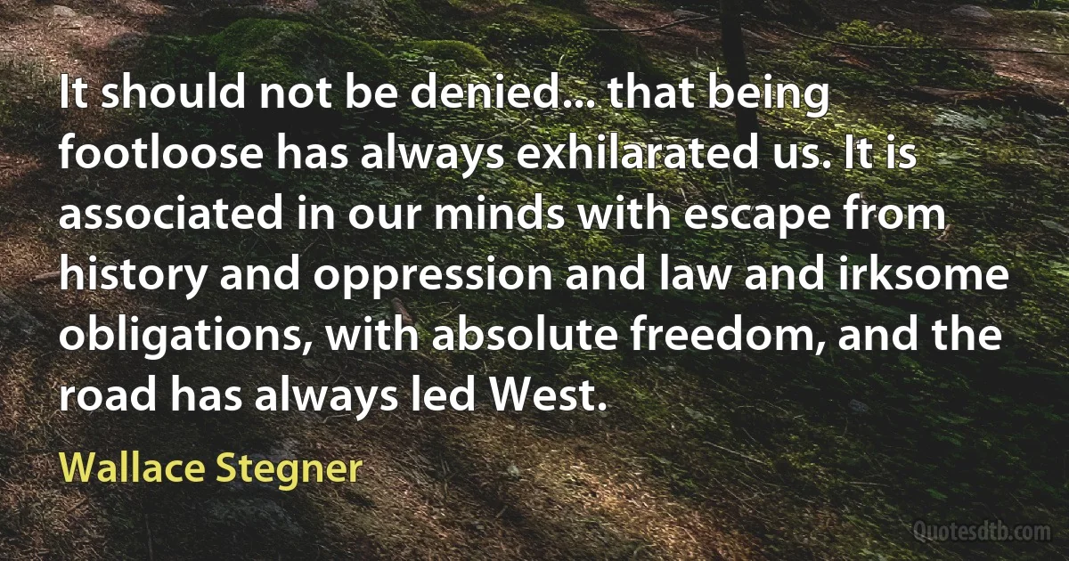 It should not be denied... that being footloose has always exhilarated us. It is associated in our minds with escape from history and oppression and law and irksome obligations, with absolute freedom, and the road has always led West. (Wallace Stegner)