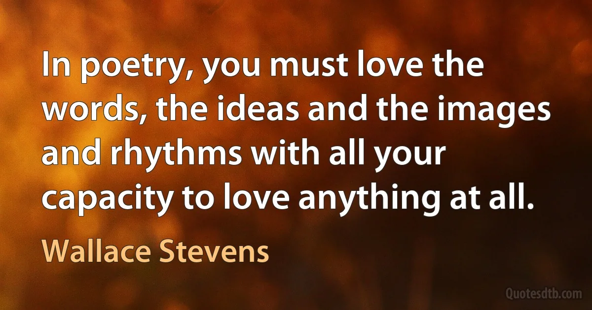 In poetry, you must love the words, the ideas and the images and rhythms with all your capacity to love anything at all. (Wallace Stevens)