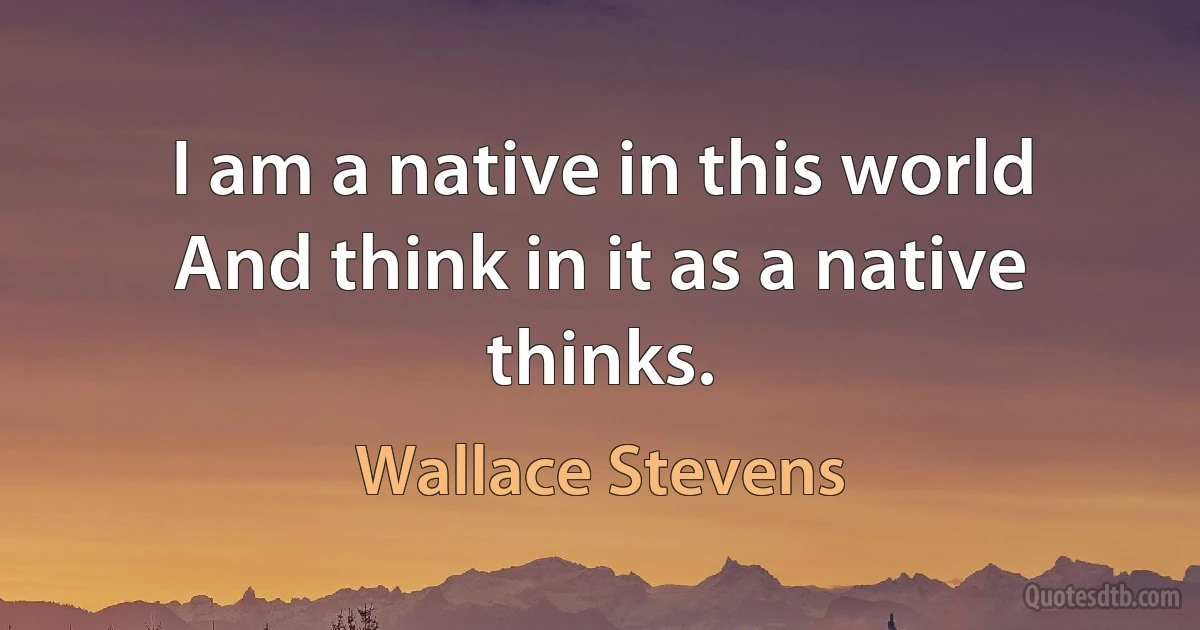 I am a native in this world
And think in it as a native thinks. (Wallace Stevens)