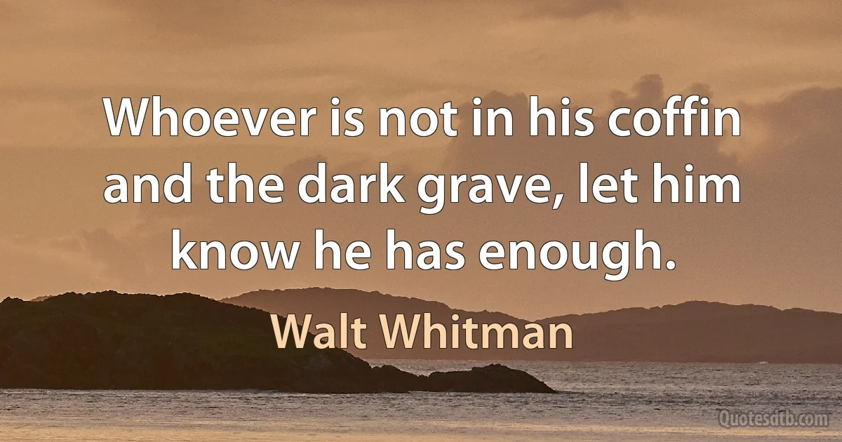 Whoever is not in his coffin and the dark grave, let him know he has enough. (Walt Whitman)