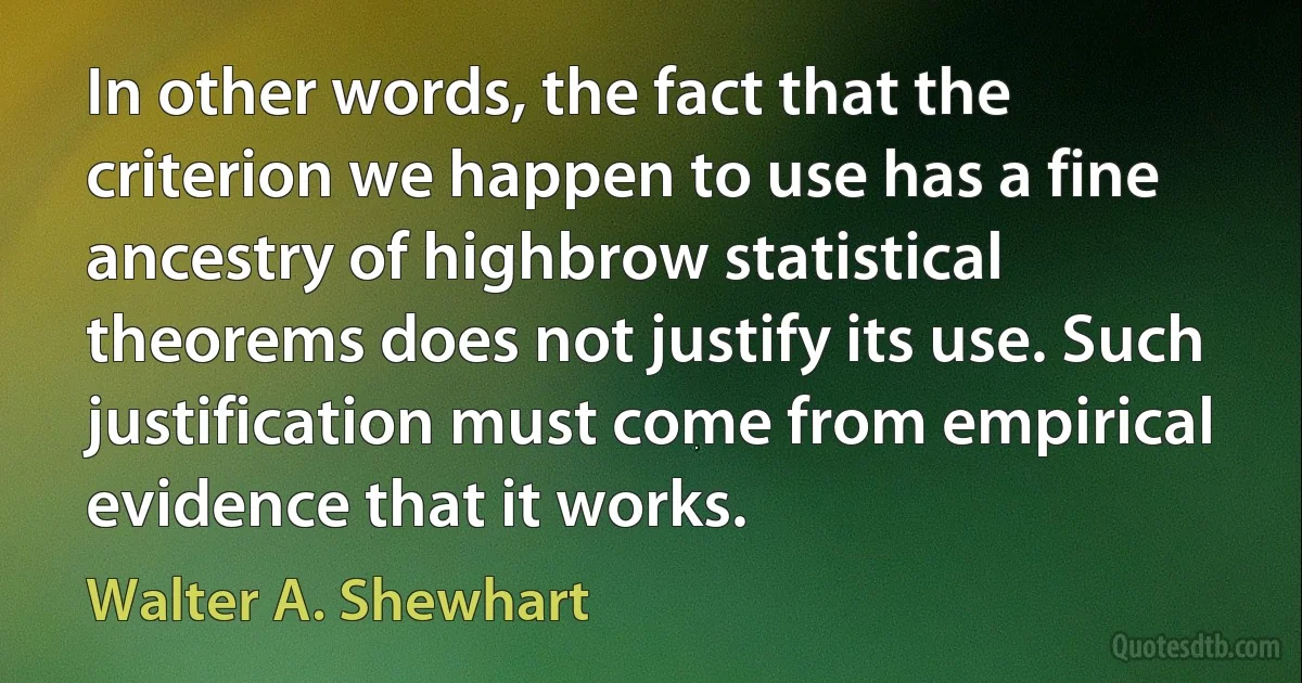 In other words, the fact that the criterion we happen to use has a fine ancestry of highbrow statistical theorems does not justify its use. Such justification must come from empirical evidence that it works. (Walter A. Shewhart)