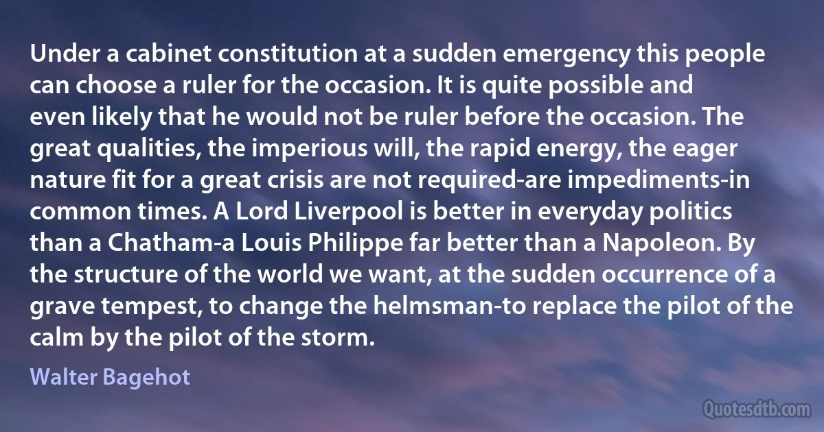 Under a cabinet constitution at a sudden emergency this people can choose a ruler for the occasion. It is quite possible and even likely that he would not be ruler before the occasion. The great qualities, the imperious will, the rapid energy, the eager nature fit for a great crisis are not required-are impediments-in common times. A Lord Liverpool is better in everyday politics than a Chatham-a Louis Philippe far better than a Napoleon. By the structure of the world we want, at the sudden occurrence of a grave tempest, to change the helmsman-to replace the pilot of the calm by the pilot of the storm. (Walter Bagehot)