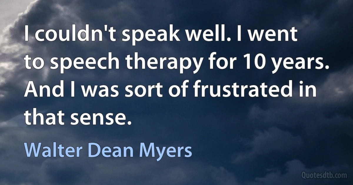 I couldn't speak well. I went to speech therapy for 10 years. And I was sort of frustrated in that sense. (Walter Dean Myers)