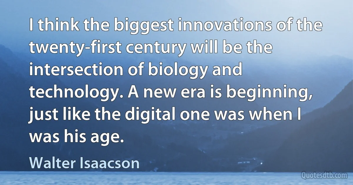 I think the biggest innovations of the twenty-first century will be the intersection of biology and technology. A new era is beginning, just like the digital one was when I was his age. (Walter Isaacson)