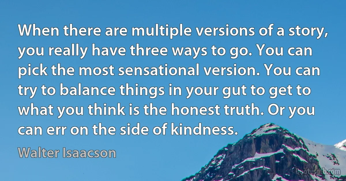 When there are multiple versions of a story, you really have three ways to go. You can pick the most sensational version. You can try to balance things in your gut to get to what you think is the honest truth. Or you can err on the side of kindness. (Walter Isaacson)